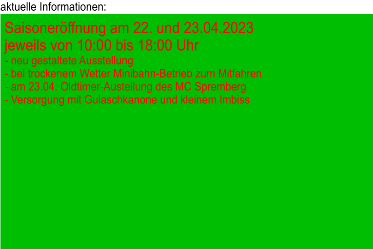 aktuelle Informationen: Saisoneröffnung am 22. und 23.04.2023 jeweils von 10:00 bis 18:00 Uhr - neu gestaltete Ausstellung - bei trockenem Wetter Minibahn-Betrieb zum Mitfahren - am 23.04. Oldtimer-Austellung des MC Spremberg - Versorgung mit Gulaschkanone und kleinem Imbiss